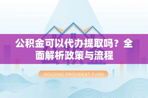 赤壁公积金可以代办提取吗？全面解析政策与流程