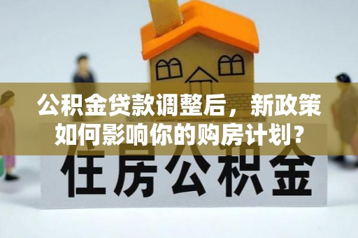 赤壁公积金贷款调整后，新政策如何影响你的购房计划？