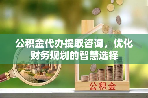 赤壁公积金代办提取咨询，优化财务规划的智慧选择