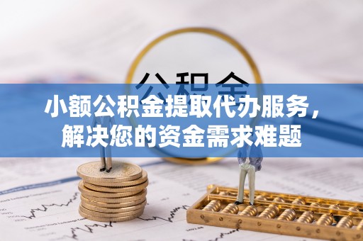 赤壁小额公积金提取代办服务，解决您的资金需求难题