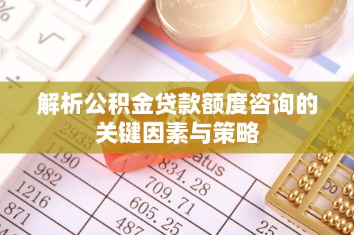 赤壁解析公积金贷款额度咨询的关键因素与策略