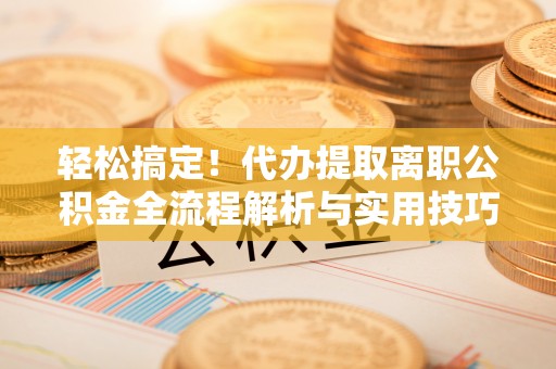 赤壁轻松搞定！代办提取离职公积金全流程解析与实用技巧