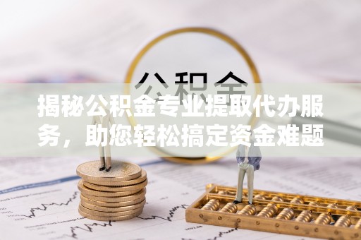 赤壁揭秘公积金专业提取代办服务，助您轻松搞定资金难题