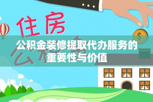 赤壁公积金装修提取代办服务的重要性与价值