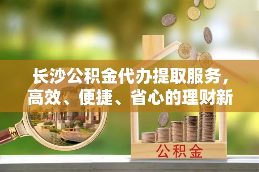 赤壁长沙公积金代办提取服务，高效、便捷、省心的理财新选择