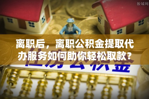 赤壁离职后，离职公积金提取代办服务如何助你轻松取款？