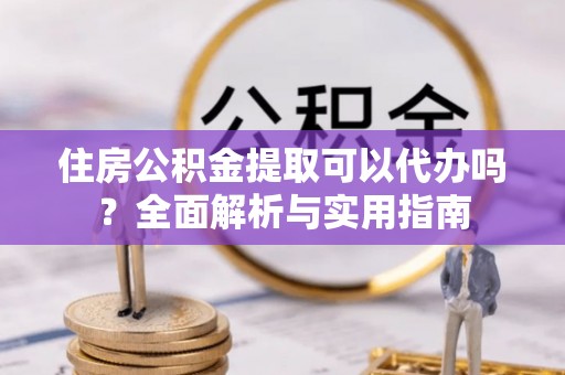 赤壁住房公积金提取可以代办吗？全面解析与实用指南