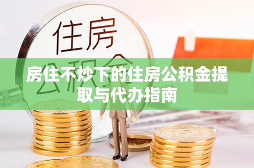 赤壁房住不炒下的住房公积金提取与代办指南