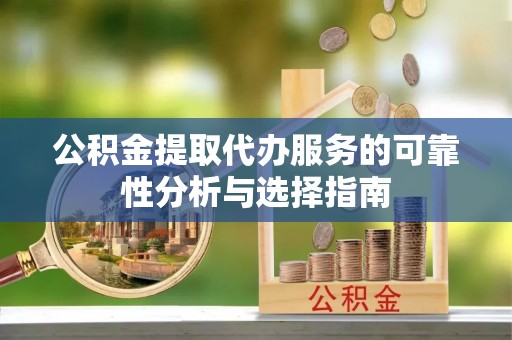 赤壁公积金提取代办服务的可靠性分析与选择指南