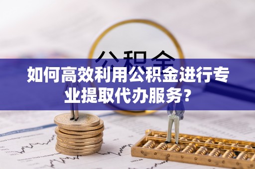 赤壁如何高效利用公积金进行专业提取代办服务？