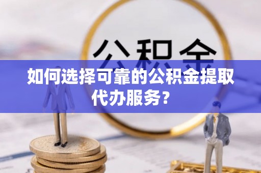 赤壁如何选择可靠的公积金提取代办服务？