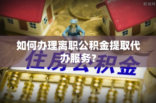 赤壁如何办理离职公积金提取代办服务？