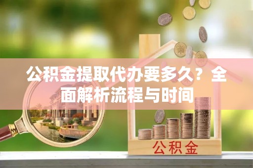 赤壁公积金提取代办要多久？全面解析流程与时间