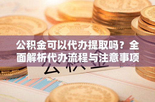 赤壁公积金可以代办提取吗？全面解析代办流程与注意事项